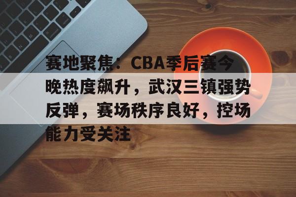 币游体育官网注册-赛地聚焦：CBA季后赛今晚热度飙升，武汉三镇强势反弹，赛场秩序良好，控场能力受关注